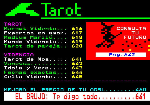 640.3. TAROT. Margot Vidente. 616. CONSULTA. Expertos en amor. 617. TU. Medium Marilú. 618. FUTURO. Mundo Videncia. 619. Tarot de pareja. 620. VIDENCIA. Pag.642. Tarot de Noa. 641. Vanessa. 642. Idoia y Vera. 643. Fechas exactas. 644. Celia Vidente. 645. ------------------------------------. MEJORA EL PRECIO DE TU ADSL. 460. EL BRUJO: Te digo todo. 641.