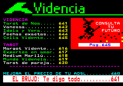 640.4. VIDENCIA. Tarot de Noa. 641. CONSULTA. Vanessa. 642. TU. Idoia y Vera. 643. FUTURO. Fechas exactas. 644. Celia Vidente. 645. TAROT. Pag.645. Margot Vidente. 616. Expertos en amor. 617. Medium Marilú. 618. Mundo Videncia. 619. Tarot de pareja. 620. ------------------------------------. MEJORA EL PRECIO DE TU ADSL. 460. EL BRUJO: Te digo todo. 641.