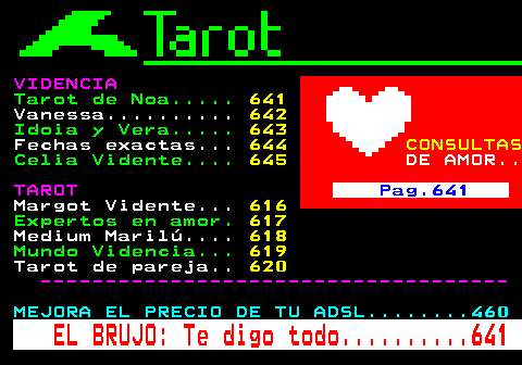 640.5. VIDENCIA. Tarot de Noa. 641. Vanessa. 642. Idoia y Vera. 643. Fechas exactas. 644. CONSULTAS. Celia Vidente. 645. DE AMOR. TAROT. Pag.641. Margot Vidente. 616. Expertos en amor. 617. Medium Marilú. 618. Mundo Videncia. 619. Tarot de pareja. 620. ------------------------------------. MEJORA EL PRECIO DE TU ADSL. 460. EL BRUJO: Te digo todo. 641.