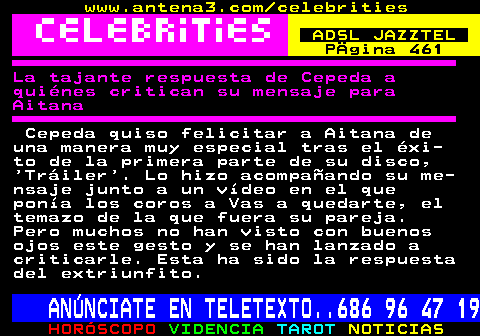 688.2. www.antena3.com celebrities. ADSL JAZZTEL. Pgina 461. La tajante respuesta de Cepeda a quines critican su mensaje para Aitana. Cepeda quiso felicitar a Aitana de una manera muy especial tras el xi- to de la primera parte de su disco, Triler . Lo hizo acompaando su me- nsaje junto a un vdeo en el que pona los coros a Vas a quedarte, el temazo de la que fuera su pareja. Pero muchos no han visto con buenos ojos este gesto y se han lanzado a criticarle. Esta ha sido la respuesta del extriunfito. ANNCIATE EN TELETEXTO. 686 96 47 19.