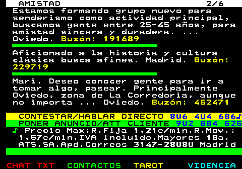 702.2. AMISTAD 2 6. Estamos formando grupo nuevo para senderismo como actividad principal, buscamos gente entre 25-45 años, para amistad sincera y duradera. . Oviedo. Buzón: 191689. Aficionado a la historia y cultura clásica busca afines. Madrid. Buzón: 229719. Mari. Deseo conocer gente para ir a tomar algo, pasear. Principalmente Oviedo, zona de La Corredoria, aunque no importa . Oviedo. Buzón: 452471. CONTESTAR HABLAR DIRECTO. 806 404 686♪. PONER ANUNCIO ATT CLIENTE. 902 884 525. ♪. Precio Max:R.Fija 1,21e min.R.Mov.: 1,57e min.IVA incluido.Mayores 18a. ATS.SA.Apd.Correos 3147-28080 Madrid.