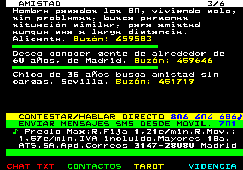 702.3. AMISTAD 3 6. Hombre pasados los 80, viviendo solo, sin problemas, busca personas situación similar, para amistad aunque sea a larga distancia. Alicante. Buzón: 459583. Deseo conocer gente de alrededor de 60 años, de Madrid. Buzón: 459646. Chico de 35 años busca amistad sin cargas. Sevilla. Buzón: 451719. CONTESTAR HABLAR DIRECTO. 806 404 686♪. ENVIAR MENSAJES SMS DESDE MOVIL. 701. ♪. Precio Max:R.Fija 1,21e min.R.Mov.: 1,57e min.IVA incluido.Mayores 18a. ATS.SA.Apd.Correos 3147-28080 Madrid.