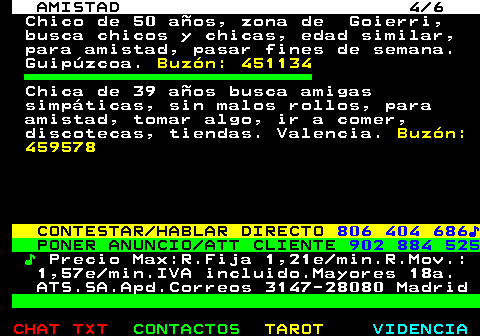 702.4. AMISTAD 4 6. Chico de 50 años, zona de Goierri, busca chicos y chicas, edad similar, para amistad, pasar fines de semana. Guipúzcoa. Buzón: 451134. Chica de 39 años busca amigas simpáticas, sin malos rollos, para amistad, tomar algo, ir a comer, discotecas, tiendas. Valencia. Buzón: 459578. CONTESTAR HABLAR DIRECTO. 806 404 686♪. PONER ANUNCIO ATT CLIENTE. 902 884 525. ♪. Precio Max:R.Fija 1,21e min.R.Mov.: 1,57e min.IVA incluido.Mayores 18a. ATS.SA.Apd.Correos 3147-28080 Madrid.
