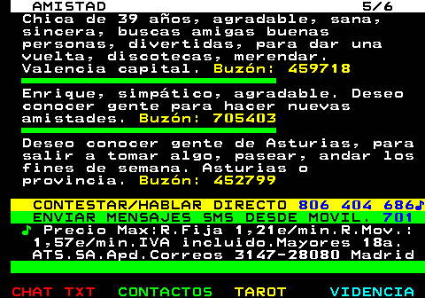 702.5. AMISTAD 5 6. Chica de 39 años, agradable, sana, sincera, buscas amigas buenas personas, divertidas, para dar una vuelta, discotecas, merendar. Valencia capital. Buzón: 459718. Enrique, simpático, agradable. Deseo conocer gente para hacer nuevas amistades. Buzón: 705403. Deseo conocer gente de Asturias, para salir a tomar algo, pasear, andar los fines de semana. Asturias o provincia. Buzón: 452799. CONTESTAR HABLAR DIRECTO. 806 404 686♪. ENVIAR MENSAJES SMS DESDE MOVIL. 701. ♪. Precio Max:R.Fija 1,21e min.R.Mov.: 1,57e min.IVA incluido.Mayores 18a. ATS.SA.Apd.Correos 3147-28080 Madrid.