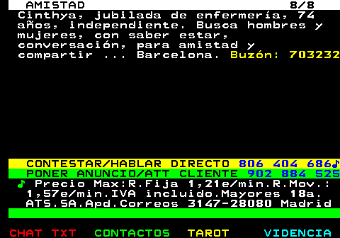 702.8. AMISTAD 8 8. Cinthya, jubilada de enfermería, 74 años, independiente. Busca hombres y mujeres, con saber estar, conversación, para amistad y compartir . Barcelona. Buzón: 703232. CONTESTAR HABLAR DIRECTO. 806 404 686♪. PONER ANUNCIO ATT CLIENTE. 902 884 525. ♪. Precio Max:R.Fija 1,21e min.R.Mov.: 1,57e min.IVA incluido.Mayores 18a. ATS.SA.Apd.Correos 3147-28080 Madrid.