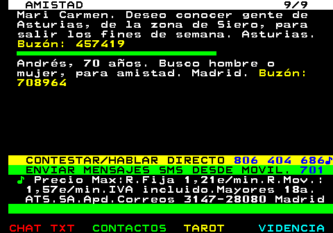 702.9. AMISTAD 9 9. Mari Carmen. Deseo conocer gente de Asturias, de la zona de Siero, para salir los fines de semana. Asturias. Buzón: 457419. Andrés, 70 años. Busco hombre o mujer, para amistad. Madrid. Buzón: 708964. CONTESTAR HABLAR DIRECTO. 806 404 686♪. ENVIAR MENSAJES SMS DESDE MOVIL. 701. ♪. Precio Max:R.Fija 1,21e min.R.Mov.: 1,57e min.IVA incluido.Mayores 18a. ATS.SA.Apd.Correos 3147-28080 Madrid.