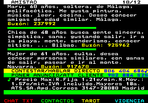 702.10. AMISTAD 10 12. Maru, 60 aos, soltera, de Mlaga, polifactica. Me gusta pintura, msica, leer, cocina. Deseo conocer amigas de edad similar. Mlaga. Buzn: 237992. Chica de 48 aos busca gente sincera, simptica, sana, gustando salir, ir a la playa, monte, senderismo, conocer sitios, . Bilbao. Buzn: 925962. Mujer de 61 aos, culta, desea conocer personas similares, con ganas de salir, pasear e ir al monte. Navarra. Buzn: 917670. CONTESTAR HABLAR DIRECTO. 806 404 686?. PONER ANUNCIO ATT CLIENTE. 902 884 525. ?. Precio Max:R.Fija 1,21e min.R.Mov.: 1,57e min.IVA incluido.Mayores 18a. ATS.SA.Apd.Correos 3147-28080 Madrid.