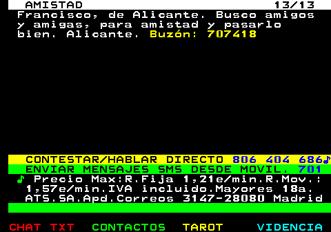 702.13. AMISTAD 13 13. Francisco, de Alicante. Busco amigos y amigas, para amistad y pasarlo bien. Alicante. Buzn: 707418. CONTESTAR HABLAR DIRECTO. 806 404 686?. ENVIAR MENSAJES SMS DESDE MOVIL. 701. ?. Precio Max:R.Fija 1,21e min.R.Mov.: 1,57e min.IVA incluido.Mayores 18a. ATS.SA.Apd.Correos 3147-28080 Madrid.