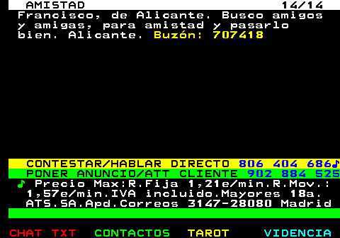 702.14. AMISTAD 14 14. Francisco, de Alicante. Busco amigos y amigas, para amistad y pasarlo bien. Alicante. Buzn: 707418. CONTESTAR HABLAR DIRECTO. 806 404 686?. PONER ANUNCIO ATT CLIENTE. 902 884 525. ?. Precio Max:R.Fija 1,21e min.R.Mov.: 1,57e min.IVA incluido.Mayores 18a. ATS.SA.Apd.Correos 3147-28080 Madrid.