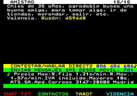 702.15. AMISTAD 15 15. Chica de 35 aos, agradable busca una buena amiga, para tomar algo, ir de tiendas, merendar, salir, etc. Valencia. Buzn: 459448. CONTESTAR HABLAR DIRECTO. 806 404 686?. ENVIAR MENSAJES SMS DESDE MOVIL. 701. ?. Precio Max:R.Fija 1,21e min.R.Mov.: 1,57e min.IVA incluido.Mayores 18a. ATS.SA.Apd.Correos 3147-28080 Madrid.