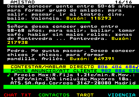 702.16. AMISTAD 16 16. Deseo conocer gente entre 50-65 aos, para formar grupo de amigos, para salir, pasear, ir al teatro, cine, baile. Valencia. Buzn: 115293. Seora desea conocer gente entre 58-68 aos, para salir, bailar, tomar caf, hablar sin malos rollos, zonas de Pontevedra . Pontevedra. Buzn: 217938. Pedro. Me gusta pasear. Deseo conocer chicos y chicas, para formar pandilla. Avils. Buzn: 649391. CONTESTAR HABLAR DIRECTO. 806 404 686?. PONER ANUNCIO ATT CLIENTE. 902 884 525. ?. Precio Max:R.Fija 1,21e min.R.Mov.: 1,57e min.IVA incluido.Mayores 18a. ATS.SA.Apd.Correos 3147-28080 Madrid.