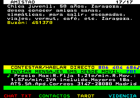 702.17. AMISTAD 17 17. Chica juvenil, 50 aos, Zaragoza, desea conocer amigas sanas, simpticas, para salir, escapadas, viajes, vermut, caf, etc. Zaragoza. Buzn: 451370. CONTESTAR HABLAR DIRECTO. 806 404 686?. ENVIAR MENSAJES SMS DESDE MOVIL. 701. ?. Precio Max:R.Fija 1,21e min.R.Mov.: 1,57e min.IVA incluido.Mayores 18a. ATS.SA.Apd.Correos 3147-28080 Madrid.