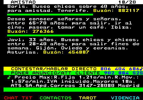 702.18. AMISTAD 18 20. Boris. Busco chicos sobre 40 aos, para amistad. Tenerife. Buzn: 882117. Deseo conocer seores y seoras, entre 65-70 aos, para salir, ir al cine, pasear, tomar un caf. Ibiza. Buzn: 276366. Javi, 33 aos. Busco chicas y chicos, entre 28-40 aos, para salir fines de semana. Gijn, Oviedo y cercanas. Asturias. Buzn: 454887. CONTESTAR HABLAR DIRECTO. 806 404 686?. PONER ANUNCIO ATT CLIENTE. 902 884 525. ?. Precio Max:R.Fija 1,21e min.R.Mov.: 1,57e min.IVA incluido.Mayores 18a. ATS.SA.Apd.Correos 3147-28080 Madrid.