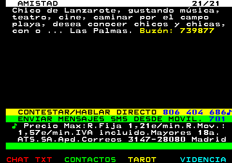 702.21. AMISTAD 21 21. Chico de Lanzarote, gustando msica, teatro, cine, caminar por el campo playa, desea conocer chicos y chicas, con o . Las Palmas. Buzn: 739877. CONTESTAR HABLAR DIRECTO. 806 404 686?. ENVIAR MENSAJES SMS DESDE MOVIL. 701. ?. Precio Max:R.Fija 1,21e min.R.Mov.: 1,57e min.IVA incluido.Mayores 18a. ATS.SA.Apd.Correos 3147-28080 Madrid.