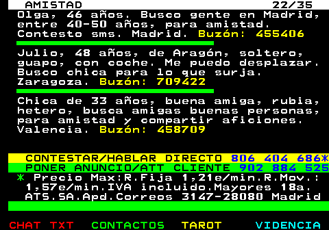 702.22. AMISTAD 22 35. Olga, 46 aos. Busco gente en Madrid, entre 40-50 aos, para amistad. Contesto sms. Madrid. Buzn: 455406. Julio, 48 aos, de Aragn, soltero, guapo, con coche. Me puedo desplazar. Busco chica para lo que surja. Zaragoza. Buzn: 709422. Chica de 33 aos, buena amiga, rubia, hetero, busca amigas buenas personas, para amistad y compartir aficiones. Valencia. Buzn: 458709. CONTESTAR HABLAR DIRECTO. 806 404 686*. PONER ANUNCIO ATT CLIENTE. 902 884 525. *. Precio Max:R.Fija 1,21e min.R.Mov.: 1,57e min.IVA incluido.Mayores 18a. ATS.SA.Apd.Correos 3147-28080 Madrid.