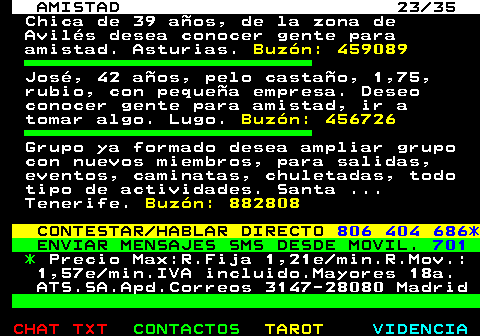 702.23. AMISTAD 23 35. Chica de 39 aos, de la zona de Avils desea conocer gente para amistad. Asturias. Buzn: 459089. Jos, 42 aos, pelo castao, 1,75, rubio, con pequea empresa. Deseo conocer gente para amistad, ir a tomar algo. Lugo. Buzn: 456726. Grupo ya formado desea ampliar grupo con nuevos miembros, para salidas, eventos, caminatas, chuletadas, todo tipo de actividades. Santa . Tenerife. Buzn: 882808. CONTESTAR HABLAR DIRECTO. 806 404 686*. ENVIAR MENSAJES SMS DESDE MOVIL. 701. *. Precio Max:R.Fija 1,21e min.R.Mov.: 1,57e min.IVA incluido.Mayores 18a. ATS.SA.Apd.Correos 3147-28080 Madrid.