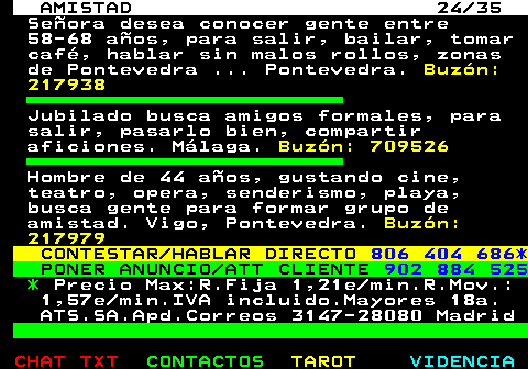 702.24. AMISTAD 24 35. Seora desea conocer gente entre 58-68 aos, para salir, bailar, tomar caf, hablar sin malos rollos, zonas de Pontevedra . Pontevedra. Buzn: 217938. Jubilado busca amigos formales, para salir, pasarlo bien, compartir aficiones. Mlaga. Buzn: 709526. Hombre de 44 aos, gustando cine, teatro, opera, senderismo, playa, busca gente para formar grupo de amistad. Vigo, Pontevedra. Buzn: 217979. CONTESTAR HABLAR DIRECTO. 806 404 686*. PONER ANUNCIO ATT CLIENTE. 902 884 525. *. Precio Max:R.Fija 1,21e min.R.Mov.: 1,57e min.IVA incluido.Mayores 18a. ATS.SA.Apd.Correos 3147-28080 Madrid.