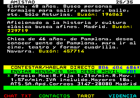 702.25. AMISTAD 25 35. Elena, 48 aos. Busco personas formales para salir, pasear, baile, etc. Slo Asturias. Buzn: 196063. Aficionado a la historia y cultura clsica busca afines. Madrid. Buzn: 229719. Chica de 46 aos, de Pamplona, desea conocer gente de Pamplona, para ir al cine, teatro y formar cuadrilla. Navarra. Buzn: 457714. CONTESTAR HABLAR DIRECTO. 806 404 686*. ENVIAR MENSAJES SMS DESDE MOVIL. 701. *. Precio Max:R.Fija 1,21e min.R.Mov.: 1,57e min.IVA incluido.Mayores 18a. ATS.SA.Apd.Correos 3147-28080 Madrid.