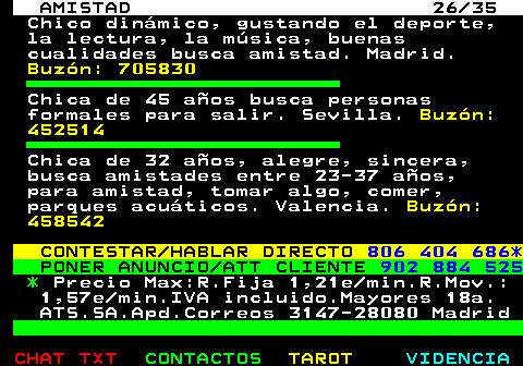 702.26. AMISTAD 26 35. Chico dinmico, gustando el deporte, la lectura, la msica, buenas cualidades busca amistad. Madrid. Buzn: 705830. Chica de 45 aos busca personas formales para salir. Sevilla. Buzn: 452514. Chica de 32 aos, alegre, sincera, busca amistades entre 23-37 aos, para amistad, tomar algo, comer, parques acuticos. Valencia. Buzn: 458542. CONTESTAR HABLAR DIRECTO. 806 404 686*. PONER ANUNCIO ATT CLIENTE. 902 884 525. *. Precio Max:R.Fija 1,21e min.R.Mov.: 1,57e min.IVA incluido.Mayores 18a. ATS.SA.Apd.Correos 3147-28080 Madrid.