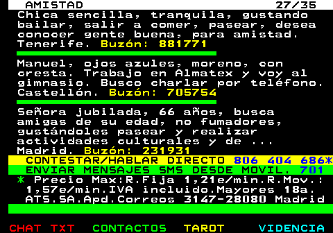 702.27. AMISTAD 27 35. Chica sencilla, tranquila, gustando bailar, salir a comer, pasear, desea conocer gente buena, para amistad. Tenerife. Buzn: 881771. Manuel, ojos azules, moreno, con cresta. Trabajo en Almatex y voy al gimnasio. Busco charlar por telfono. Castelln. Buzn: 705754. Seora jubilada, 66 aos, busca amigas de su edad, no fumadores, gustndoles pasear y realizar actividades culturales y de . Madrid. Buzn: 231931. CONTESTAR HABLAR DIRECTO. 806 404 686*. ENVIAR MENSAJES SMS DESDE MOVIL. 701. *. Precio Max:R.Fija 1,21e min.R.Mov.: 1,57e min.IVA incluido.Mayores 18a. ATS.SA.Apd.Correos 3147-28080 Madrid.