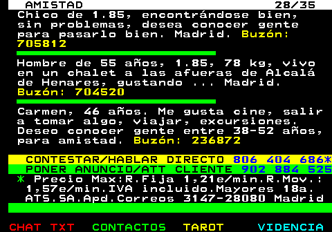 702.28. AMISTAD 28 35. Chico de 1.85, encontrndose bien, sin problemas, desea conocer gente para pasarlo bien. Madrid. Buzn: 705812. Hombre de 55 aos, 1.85, 78 kg, vivo en un chalet a las afueras de Alcal de Henares, gustando . Madrid. Buzn: 704520. Carmen, 46 aos. Me gusta cine, salir a tomar algo, viajar, excursiones. Deseo conocer gente entre 38-52 aos, para amistad. Buzn: 236872. CONTESTAR HABLAR DIRECTO. 806 404 686*. PONER ANUNCIO ATT CLIENTE. 902 884 525. *. Precio Max:R.Fija 1,21e min.R.Mov.: 1,57e min.IVA incluido.Mayores 18a. ATS.SA.Apd.Correos 3147-28080 Madrid.