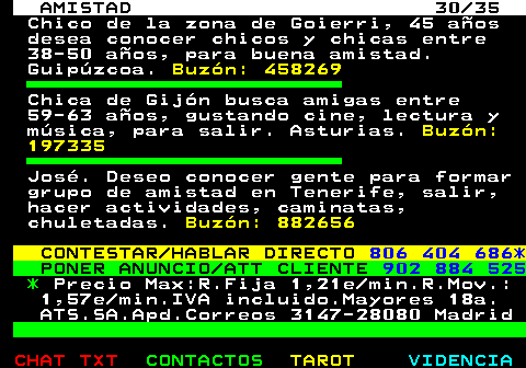 702.30. AMISTAD 30 35. Chico de la zona de Goierri, 45 aos desea conocer chicos y chicas entre 38-50 aos, para buena amistad. Guipzcoa. Buzn: 458269. Chica de Gijn busca amigas entre 59-63 aos, gustando cine, lectura y msica, para salir. Asturias. Buzn: 197335. Jos. Deseo conocer gente para formar grupo de amistad en Tenerife, salir, hacer actividades, caminatas, chuletadas. Buzn: 882656. CONTESTAR HABLAR DIRECTO. 806 404 686*. PONER ANUNCIO ATT CLIENTE. 902 884 525. *. Precio Max:R.Fija 1,21e min.R.Mov.: 1,57e min.IVA incluido.Mayores 18a. ATS.SA.Apd.Correos 3147-28080 Madrid.