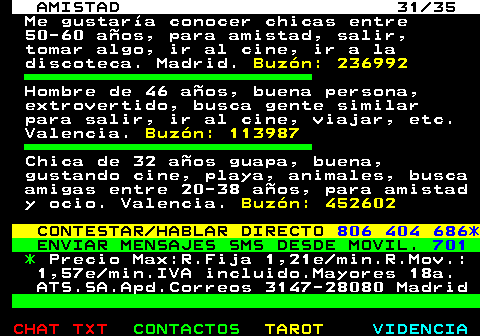 702.31. AMISTAD 31 35. Me gustara conocer chicas entre 50-60 aos, para amistad, salir, tomar algo, ir al cine, ir a la discoteca. Madrid. Buzn: 236992. Hombre de 46 aos, buena persona, extrovertido, busca gente similar para salir, ir al cine, viajar, etc. Valencia. Buzn: 113987. Chica de 32 aos guapa, buena, gustando cine, playa, animales, busca amigas entre 20-38 aos, para amistad y ocio. Valencia. Buzn: 452602. CONTESTAR HABLAR DIRECTO. 806 404 686*. ENVIAR MENSAJES SMS DESDE MOVIL. 701. *. Precio Max:R.Fija 1,21e min.R.Mov.: 1,57e min.IVA incluido.Mayores 18a. ATS.SA.Apd.Correos 3147-28080 Madrid.