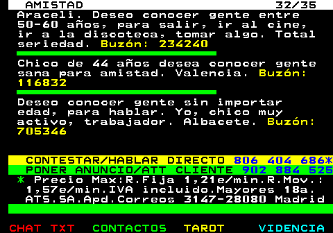 702.32. AMISTAD 32 35. Araceli. Deseo conocer gente entre 50-60 aos, para salir, ir al cine, ir a la discoteca, tomar algo. Total seriedad. Buzn: 234240. Chico de 44 aos desea conocer gente sana para amistad. Valencia. Buzn: 116832. Deseo conocer gente sin importar edad, para hablar. Yo, chico muy activo, trabajador. Albacete. Buzn: 705346. CONTESTAR HABLAR DIRECTO. 806 404 686*. PONER ANUNCIO ATT CLIENTE. 902 884 525. *. Precio Max:R.Fija 1,21e min.R.Mov.: 1,57e min.IVA incluido.Mayores 18a. ATS.SA.Apd.Correos 3147-28080 Madrid.