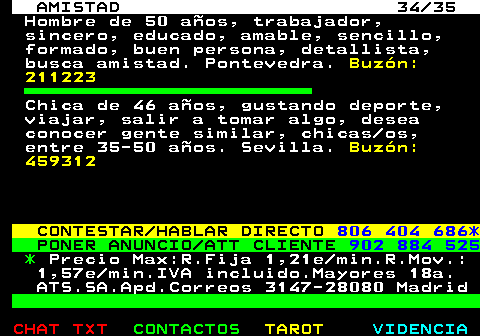 702.34. AMISTAD 34 35. Hombre de 50 aos, trabajador, sincero, educado, amable, sencillo, formado, buen persona, detallista, busca amistad. Pontevedra. Buzn: 211223. Chica de 46 aos, gustando deporte, viajar, salir a tomar algo, desea conocer gente similar, chicas os, entre 35-50 aos. Sevilla. Buzn: 459312. CONTESTAR HABLAR DIRECTO. 806 404 686*. PONER ANUNCIO ATT CLIENTE. 902 884 525. *. Precio Max:R.Fija 1,21e min.R.Mov.: 1,57e min.IVA incluido.Mayores 18a. ATS.SA.Apd.Correos 3147-28080 Madrid.