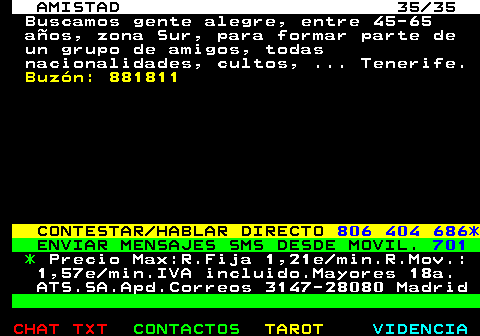 702.35. AMISTAD 35 35. Buscamos gente alegre, entre 45-65 aos, zona Sur, para formar parte de un grupo de amigos, todas nacionalidades, cultos, . Tenerife. Buzn: 881811. CONTESTAR HABLAR DIRECTO. 806 404 686*. ENVIAR MENSAJES SMS DESDE MOVIL. 701. *. Precio Max:R.Fija 1,21e min.R.Mov.: 1,57e min.IVA incluido.Mayores 18a. ATS.SA.Apd.Correos 3147-28080 Madrid.