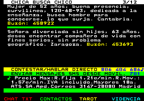 703.3. CHICA BUSCA CHICO 3 12. Mujer de 52 años, buena presencia, curvilínea, 120-68-93, dedicada a la enseñanza, busca hombre para conocerse, lo que surja. Cantabria. Buzón: 458922. Señora divorciada sin hijos, 63 años, desea encontrar compañero de vida con fines serios, sin problema geográfico. Zaragoza. Buzón: 453693. CONTESTAR HABLAR DIRECTO. 806 404 686♪. ENVIAR MENSAJES SMS DESDE MOVIL. 701. ♪. Precio Max:R.Fija 1,21e min.R.Mov.: 1,57e min.IVA incluido.Mayores 18a. ATS.SA.Apd.Correos 3147-28080 Madrid.