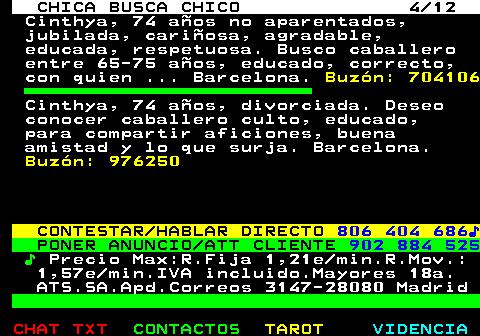 703.4. CHICA BUSCA CHICO 4 12. Cinthya, 74 años no aparentados, jubilada, cariñosa, agradable, educada, respetuosa. Busco caballero entre 65-75 años, educado, correcto, con quien . Barcelona. Buzón: 704106. Cinthya, 74 años, divorciada. Deseo conocer caballero culto, educado, para compartir aficiones, buena amistad y lo que surja. Barcelona. Buzón: 976250. CONTESTAR HABLAR DIRECTO. 806 404 686♪. PONER ANUNCIO ATT CLIENTE. 902 884 525. ♪. Precio Max:R.Fija 1,21e min.R.Mov.: 1,57e min.IVA incluido.Mayores 18a. ATS.SA.Apd.Correos 3147-28080 Madrid.