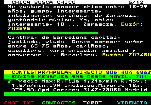 703.5. CHICA BUSCA CHICO 5 12. Me gustaría conocer chico entre 18-29 años, guapo, interesante, inteligente, cariñoso, de Zaragoza, gustándole música. Yo, chica interesante, 18 . Zaragoza. Buzón: 703595. Cinthya, de Barcelona capital, jubilada, viuda. Deseo conocer señor entre 65-75 años, cariñoso, caballero, para entablar amistad y conversar . Barcelona. Buzón: 703480. CONTESTAR HABLAR DIRECTO. 806 404 686♪. ENVIAR MENSAJES SMS DESDE MOVIL. 701. ♪. Precio Max:R.Fija 1,21e min.R.Mov.: 1,57e min.IVA incluido.Mayores 18a. ATS.SA.Apd.Correos 3147-28080 Madrid.