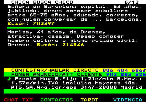 703.6. CHICA BUSCA CHICO 6 12. Señora de Barcelona capital, 64 años, jubilada, desea conocer caballero entre 65-75 años, educado, correcto, con quien conversar de . Barcelona. Buzón: 703497. Marisa, 41 años, de Orense, atractiva, casada. Deseo conocer hombre soltero o mismo estado civil. Orense. Buzón: 214846. CONTESTAR HABLAR DIRECTO. 806 404 686♪. PONER ANUNCIO ATT CLIENTE. 902 884 525. ♪. Precio Max:R.Fija 1,21e min.R.Mov.: 1,57e min.IVA incluido.Mayores 18a. ATS.SA.Apd.Correos 3147-28080 Madrid.