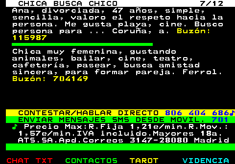 703.7. CHICA BUSCA CHICO 7 12. Ana, divorciada, 47 años, simple, sencilla, valoro el respeto hacia la persona. Me gusta playa, cine. Busco persona para . Coruña, a. Buzón: 115987. Chica muy femenina, gustando animales, bailar, cine, teatro, cafetería, pasear, busca amistad sincera, para formar pareja. Ferrol. Buzón: 704149. CONTESTAR HABLAR DIRECTO. 806 404 686♪. ENVIAR MENSAJES SMS DESDE MOVIL. 701. ♪. Precio Max:R.Fija 1,21e min.R.Mov.: 1,57e min.IVA incluido.Mayores 18a. ATS.SA.Apd.Correos 3147-28080 Madrid.