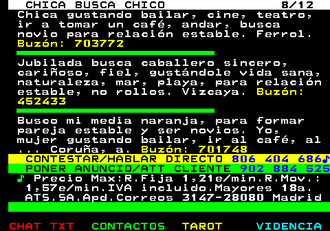703.8. CHICA BUSCA CHICO 8 12. Chica gustando bailar, cine, teatro, ir a tomar un café, andar, busca novio para relación estable. Ferrol. Buzón: 703772. Jubilada busca caballero sincero, cariñoso, fiel, gustándole vida sana, naturaleza, mar, playa, para relación estable, no rollos. Vizcaya. Buzón: 452433. Busco mi media naranja, para formar pareja estable y ser novios. Yo, mujer gustando bailar, ir al café, al . Coruña, a. Buzón: 701748. CONTESTAR HABLAR DIRECTO. 806 404 686♪. PONER ANUNCIO ATT CLIENTE. 902 884 525. ♪. Precio Max:R.Fija 1,21e min.R.Mov.: 1,57e min.IVA incluido.Mayores 18a. ATS.SA.Apd.Correos 3147-28080 Madrid.