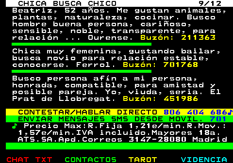 703.9. CHICA BUSCA CHICO 9 12. Beatriz, 52 años. Me gustan animales, plantas, naturaleza, cocinar. Busco hombre buena persona, cariñoso, sensible, noble, transparente, para relación . Ourense. Buzón: 211363. Chica muy femenina, gustando bailar, busca novio para relación estable, conocerse. Ferrol. Buzón: 701768. Busco persona afín a mi persona, honrada, compatible, para amistad y posible pareja. Yo, viuda, seria. El Prat de Llobregat. Buzón: 451986. CONTESTAR HABLAR DIRECTO. 806 404 686♪. ENVIAR MENSAJES SMS DESDE MOVIL. 701. ♪. Precio Max:R.Fija 1,21e min.R.Mov.: 1,57e min.IVA incluido.Mayores 18a. ATS.SA.Apd.Correos 3147-28080 Madrid.