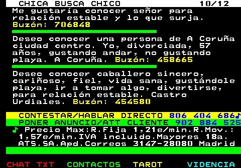 703.10. CHICA BUSCA CHICO 10 12. Me gustaría conocer señor para relación estable y lo que surja. Buzón: 706848. Deseo conocer una persona de A Coruña ciudad centro. Yo, divorciada, 57 años, gustando andar, no gustando playa. A Coruña. Buzón: 458665. Deseo conocer caballero sincero, cariñoso, fiel, vida sana, gustándole playa, ir a tomar algo, divertirse, para relación estable. Castro Urdiales. Buzón: 454580. CONTESTAR HABLAR DIRECTO. 806 404 686♪. PONER ANUNCIO ATT CLIENTE. 902 884 525. ♪. Precio Max:R.Fija 1,21e min.R.Mov.: 1,57e min.IVA incluido.Mayores 18a. ATS.SA.Apd.Correos 3147-28080 Madrid.