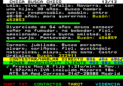 703.12. CHICA BUSCA CHICO 12 12. Lola, vivo en Tafalla, Navarra, con una hija, 30 años. Busco hombre serio, responsable, amable, entre 40-50 años, para querernos. Buzón: 452853. Divorciada de 54 años desea conocer señor no fumador, no bebedor, fiel, apasionado, para buena amistad, lo que surja. Pontevedra. Buzón: 456859. Carmen, jubilada. Busco persona alegre, cariñosa, fiel, gustándole naturaleza, playa, vida sana. Castro Urdiales. Buzón: 222911. CONTESTAR HABLAR DIRECTO. 806 404 686♪. PONER ANUNCIO ATT CLIENTE. 902 884 525. ♪. Precio Max:R.Fija 1,21e min.R.Mov.: 1,57e min.IVA incluido.Mayores 18a. ATS.SA.Apd.Correos 3147-28080 Madrid.