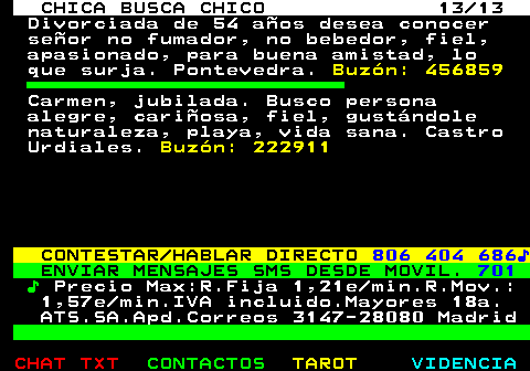 703.13. CHICA BUSCA CHICO 13 13. Divorciada de 54 años desea conocer señor no fumador, no bebedor, fiel, apasionado, para buena amistad, lo que surja. Pontevedra. Buzón: 456859. Carmen, jubilada. Busco persona alegre, cariñosa, fiel, gustándole naturaleza, playa, vida sana. Castro Urdiales. Buzón: 222911. CONTESTAR HABLAR DIRECTO. 806 404 686♪. ENVIAR MENSAJES SMS DESDE MOVIL. 701. ♪. Precio Max:R.Fija 1,21e min.R.Mov.: 1,57e min.IVA incluido.Mayores 18a. ATS.SA.Apd.Correos 3147-28080 Madrid.