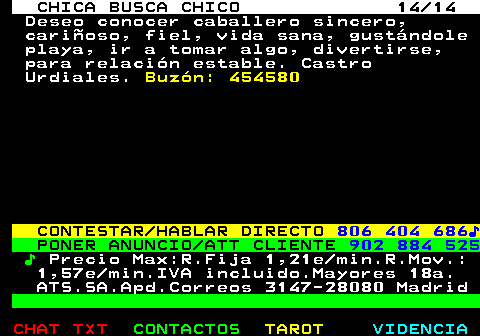 703.14. CHICA BUSCA CHICO 14 14. Deseo conocer caballero sincero, cariñoso, fiel, vida sana, gustándole playa, ir a tomar algo, divertirse, para relación estable. Castro Urdiales. Buzón: 454580. CONTESTAR HABLAR DIRECTO. 806 404 686♪. PONER ANUNCIO ATT CLIENTE. 902 884 525. ♪. Precio Max:R.Fija 1,21e min.R.Mov.: 1,57e min.IVA incluido.Mayores 18a. ATS.SA.Apd.Correos 3147-28080 Madrid.