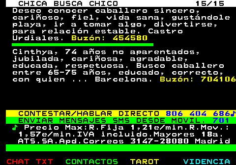 703.15. CHICA BUSCA CHICO 15 15. Deseo conocer caballero sincero, cariñoso, fiel, vida sana, gustándole playa, ir a tomar algo, divertirse, para relación estable. Castro Urdiales. Buzón: 454580. Cinthya, 74 años no aparentados, jubilada, cariñosa, agradable, educada, respetuosa. Busco caballero entre 65-75 años, educado, correcto, con quien . Barcelona. Buzón: 704106. CONTESTAR HABLAR DIRECTO. 806 404 686♪. ENVIAR MENSAJES SMS DESDE MOVIL. 701. ♪. Precio Max:R.Fija 1,21e min.R.Mov.: 1,57e min.IVA incluido.Mayores 18a. ATS.SA.Apd.Correos 3147-28080 Madrid.