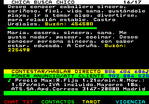 703.16. CHICA BUSCA CHICO 16 17. Deseo conocer caballero sincero, cariñoso, fiel, vida sana, gustándole playa, ir a tomar algo, divertirse, para relación estable. Castro Urdiales. Buzón: 454580. María, casera, sincera, sana. Me gusta nadar, pasear, cocinar. Deseo conocer persona sincera, con saber estar, educada. A Coruña. Buzón: 225498. CONTESTAR HABLAR DIRECTO. 806 404 686♪. PONER ANUNCIO ATT CLIENTE. 902 884 525. ♪. Precio Max:R.Fija 1,21e min.R.Mov.: 1,57e min.IVA incluido.Mayores 18a. ATS.SA.Apd.Correos 3147-28080 Madrid.