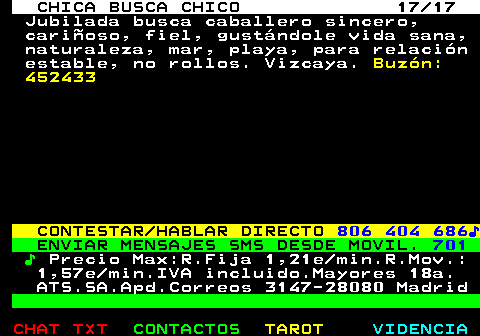 703.17. CHICA BUSCA CHICO 17 17. Jubilada busca caballero sincero, cariñoso, fiel, gustándole vida sana, naturaleza, mar, playa, para relación estable, no rollos. Vizcaya. Buzón: 452433. CONTESTAR HABLAR DIRECTO. 806 404 686♪. ENVIAR MENSAJES SMS DESDE MOVIL. 701. ♪. Precio Max:R.Fija 1,21e min.R.Mov.: 1,57e min.IVA incluido.Mayores 18a. ATS.SA.Apd.Correos 3147-28080 Madrid.