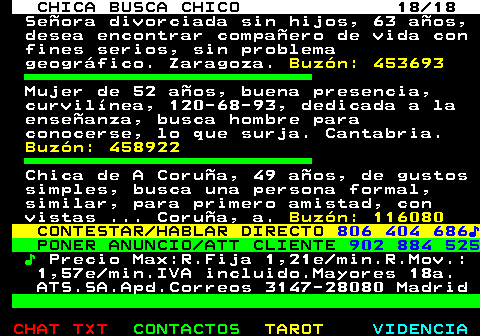 703.18. CHICA BUSCA CHICO 18 18. Señora divorciada sin hijos, 63 años, desea encontrar compañero de vida con fines serios, sin problema geográfico. Zaragoza. Buzón: 453693. Mujer de 52 años, buena presencia, curvilínea, 120-68-93, dedicada a la enseñanza, busca hombre para conocerse, lo que surja. Cantabria. Buzón: 458922. Chica de A Coruña, 49 años, de gustos simples, busca una persona formal, similar, para primero amistad, con vistas . Coruña, a. Buzón: 116080. CONTESTAR HABLAR DIRECTO. 806 404 686♪. PONER ANUNCIO ATT CLIENTE. 902 884 525. ♪. Precio Max:R.Fija 1,21e min.R.Mov.: 1,57e min.IVA incluido.Mayores 18a. ATS.SA.Apd.Correos 3147-28080 Madrid.