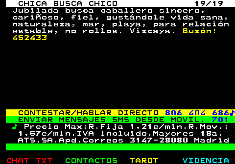 703.19. CHICA BUSCA CHICO 19 19. Jubilada busca caballero sincero, cariñoso, fiel, gustándole vida sana, naturaleza, mar, playa, para relación estable, no rollos. Vizcaya. Buzón: 452433. CONTESTAR HABLAR DIRECTO. 806 404 686♪. ENVIAR MENSAJES SMS DESDE MOVIL. 701. ♪. Precio Max:R.Fija 1,21e min.R.Mov.: 1,57e min.IVA incluido.Mayores 18a. ATS.SA.Apd.Correos 3147-28080 Madrid.