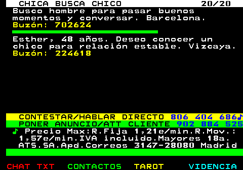 703.20. CHICA BUSCA CHICO 20 20. Busco hombre para pasar buenos momentos y conversar. Barcelona. Buzón: 702624. Esther, 48 años. Deseo conocer un chico para relación estable. Vizcaya. Buzón: 224618. CONTESTAR HABLAR DIRECTO. 806 404 686♪. PONER ANUNCIO ATT CLIENTE. 902 884 525. ♪. Precio Max:R.Fija 1,21e min.R.Mov.: 1,57e min.IVA incluido.Mayores 18a. ATS.SA.Apd.Correos 3147-28080 Madrid.