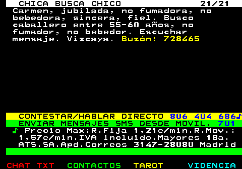 703.21. CHICA BUSCA CHICO 21 21. Carmen, jubilada, no fumadora, no bebedora, sincera, fiel. Busco caballero entre 55-60 años, no fumador, no bebedor. Escuchar mensaje. Vizcaya. Buzón: 728465. CONTESTAR HABLAR DIRECTO. 806 404 686♪. ENVIAR MENSAJES SMS DESDE MOVIL. 701. ♪. Precio Max:R.Fija 1,21e min.R.Mov.: 1,57e min.IVA incluido.Mayores 18a. ATS.SA.Apd.Correos 3147-28080 Madrid.