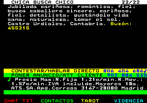 703.22. CHICA BUSCA CHICO 22 22. Jubilada cariñosa, romántica, fiel, busca caballero sincero, cariñoso, fiel, detallista, gustándole vida sana, naturaleza, tomar el sol. Castro Urdiales, Cantabria. Buzón: 455215. CONTESTAR HABLAR DIRECTO. 806 404 686♪. PONER ANUNCIO ATT CLIENTE. 902 884 525. ♪. Precio Max:R.Fija 1,21e min.R.Mov.: 1,57e min.IVA incluido.Mayores 18a. ATS.SA.Apd.Correos 3147-28080 Madrid.