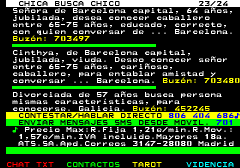 703.23. CHICA BUSCA CHICO 23 24. Señora de Barcelona capital, 64 años, jubilada, desea conocer caballero entre 65-75 años, educado, correcto, con quien conversar de . Barcelona. Buzón: 703497. Cinthya, de Barcelona capital, jubilada, viuda. Deseo conocer señor entre 65-75 años, cariñoso, caballero, para entablar amistad y conversar . Barcelona. Buzón: 703480. Divorciada de 57 años busca persona mismas características, para conocerse. Galicia. Buzón: 452245. CONTESTAR HABLAR DIRECTO. 806 404 686♪. ENVIAR MENSAJES SMS DESDE MOVIL. 701. ♪. Precio Max:R.Fija 1,21e min.R.Mov.: 1,57e min.IVA incluido.Mayores 18a. ATS.SA.Apd.Correos 3147-28080 Madrid.
